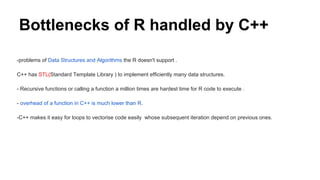 Bottlenecks of R handled by C++
-problems of Data Structures and Algorithms the R doesn't support .
C++ has STL(Standard Template Library ) to implement efficiently many data structures.
- Recursive functions or calling a function a million times are hardest time for R code to execute .
- overhead of a function in C++ is much lower than R.
-C++ makes it easy for loops to vectorise code easily whose subsequent iteration depend on previous ones.
 