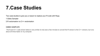 7.Case Studies
Two case-studies to give you a reason to replace your R code with Rcpp.
1.Gibbs Sampler
2.R vectorisation vs C++ vectorisation
GIBBS SAMPLER:
The R and C++ code shown below is very similar (it only took a few minutes to convert the R version to the C++ version), but runs
about 20 times faster on my computer.
 