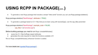 USING RCPP IN PACKAGE(cont...)
● To generate a new Rcpp package that includes a simple “hello world” function you can use Rcpp.package.skeleton():
Rcpp.package.skeleton("NewPackage", attributes = TRUE)
● To generate a package based on C++ files that you’ve been using with sourceCpp(), use the cpp_files parameter:
Rcpp.package.skeleton("NewPackage", example_code = FALSE,
cpp_files = c("convolve.cpp"))
Before building package you need to run Rcpp::compileAttributes()
● scans the C++ files forRcpp::export attributes
● generates the code required to make the functions available in R
Re-run Rcpp::compileAttributes() whenever function is added.
For more details see vignette("Rcpp-package")
 