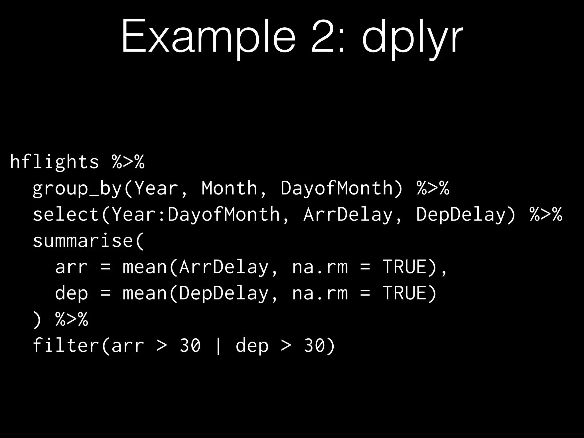 Example 2: dplyr
hflights %>%
group_by(Year, Month, DayofMonth) %>%
select(Year:DayofMonth, ArrDelay, DepDelay) %>%
summarise(
arr = mean(ArrDelay, na.rm = TRUE),
dep = mean(DepDelay, na.rm = TRUE)
) %>%
filter(arr > 30 | dep > 30)
 
