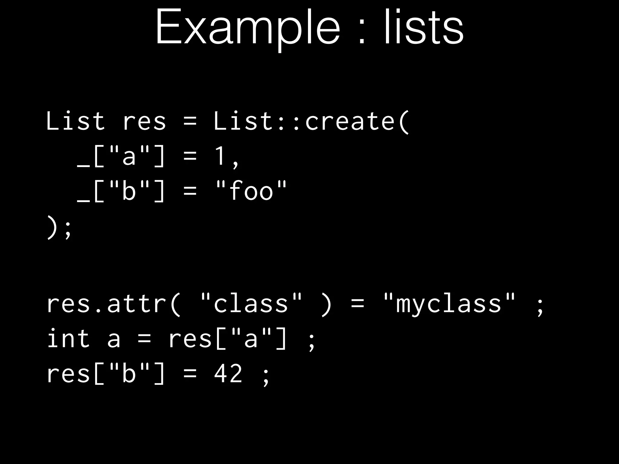 Example : lists
List res = List::create(
_["a"] = 1,
_["b"] = "foo"
);
 
res.attr( "class" ) = "myclass" ; ! 
int a = res["a"] ; 
res["b"] = 42 ;
 