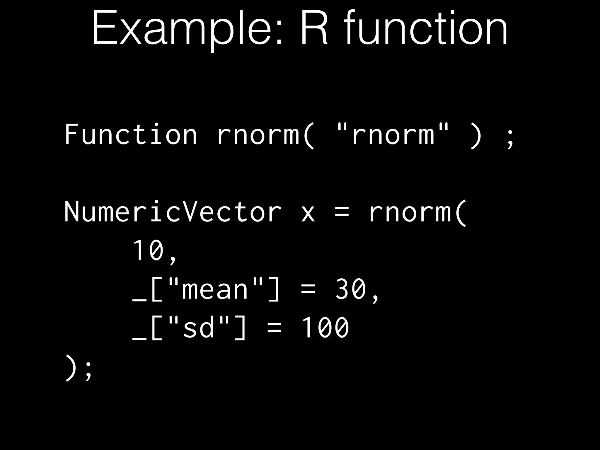 Example: R function
Function rnorm( "rnorm" ) ;
!
NumericVector x = rnorm(
10,
_["mean"] = 30,
_["sd"] = 100
);
 