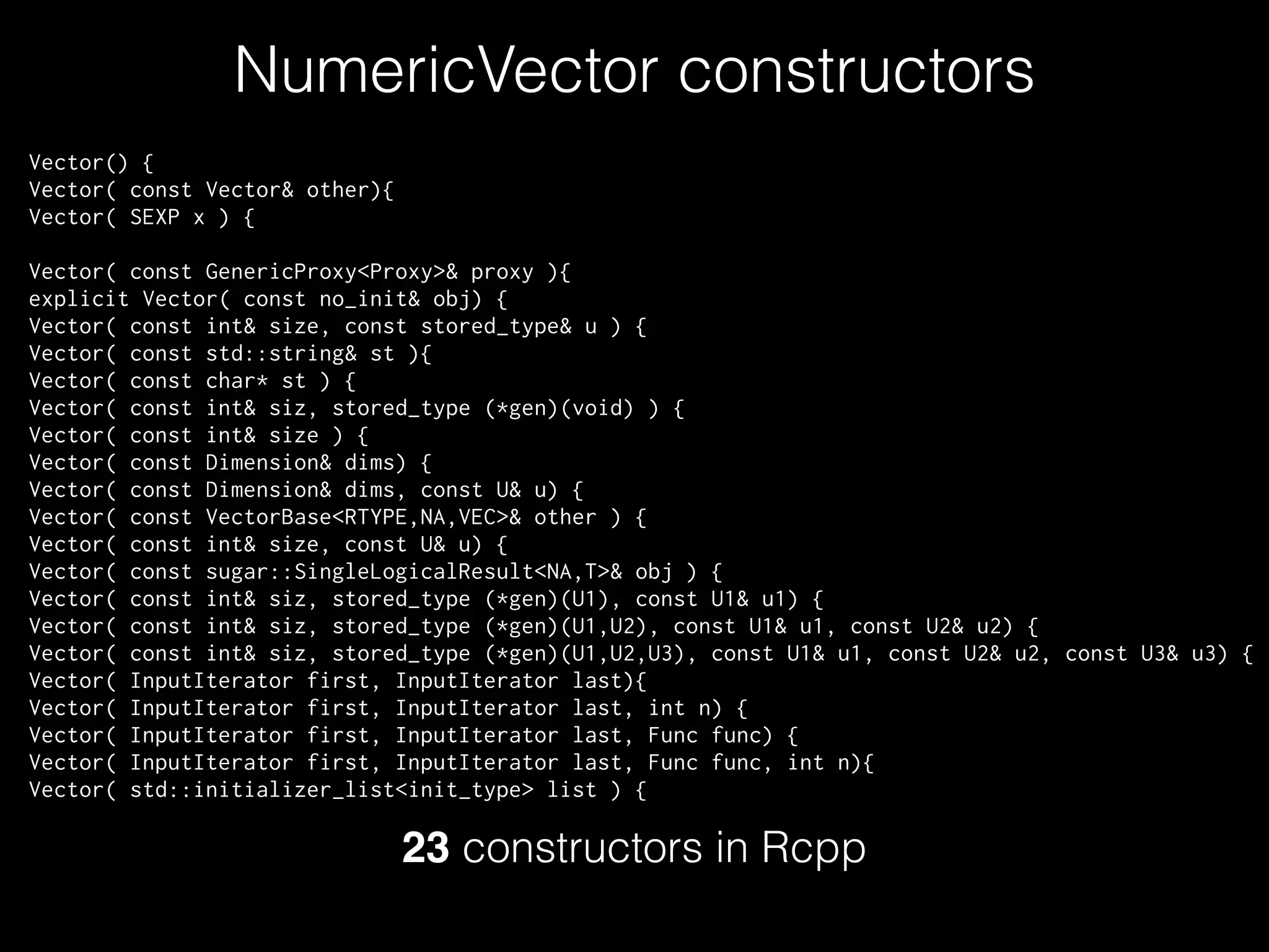 NumericVector constructors
Vector() {
Vector( const Vector& other){
Vector( SEXP x ) {
!
Vector( const GenericProxy<Proxy>& proxy ){
explicit Vector( const no_init& obj) {
Vector( const int& size, const stored_type& u ) {
Vector( const std::string& st ){
Vector( const char* st ) {
Vector( const int& siz, stored_type (*gen)(void) ) {
Vector( const int& size ) {
Vector( const Dimension& dims) {
Vector( const Dimension& dims, const U& u) {
Vector( const VectorBase<RTYPE,NA,VEC>& other ) {
Vector( const int& size, const U& u) {
Vector( const sugar::SingleLogicalResult<NA,T>& obj ) {
Vector( const int& siz, stored_type (*gen)(U1), const U1& u1) {
Vector( const int& siz, stored_type (*gen)(U1,U2), const U1& u1, const U2& u2) {
Vector( const int& siz, stored_type (*gen)(U1,U2,U3), const U1& u1, const U2& u2, const U3& u3) {
Vector( InputIterator first, InputIterator last){
Vector( InputIterator first, InputIterator last, int n) {
Vector( InputIterator first, InputIterator last, Func func) {
Vector( InputIterator first, InputIterator last, Func func, int n){
Vector( std::initializer_list<init_type> list ) {
23 constructors in Rcpp
 