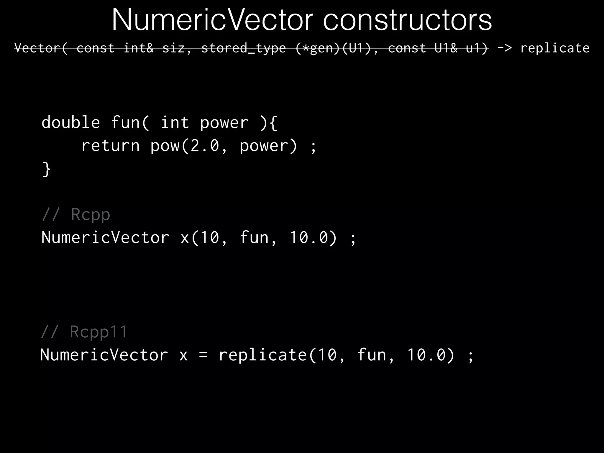 NumericVector constructors
Vector( const int& siz, stored_type (*gen)(U1), const U1& u1) -> replicate
double fun( int power ){
return pow(2.0, power) ;
}
!
// Rcpp
NumericVector x(10, fun, 10.0) ;
// Rcpp11
NumericVector x = replicate(10, fun, 10.0) ;
 