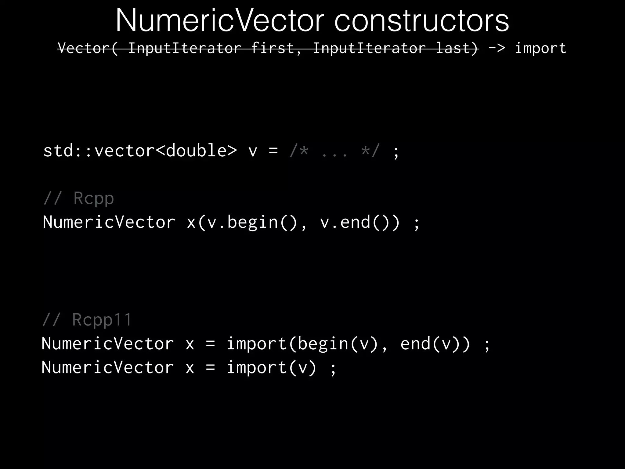 NumericVector constructors
std::vector<double> v = /* ... */ ;
!
// Rcpp
NumericVector x(v.begin(), v.end()) ;
// Rcpp11
NumericVector x = import(begin(v), end(v)) ;
NumericVector x = import(v) ;
Vector( InputIterator first, InputIterator last) -> import
 