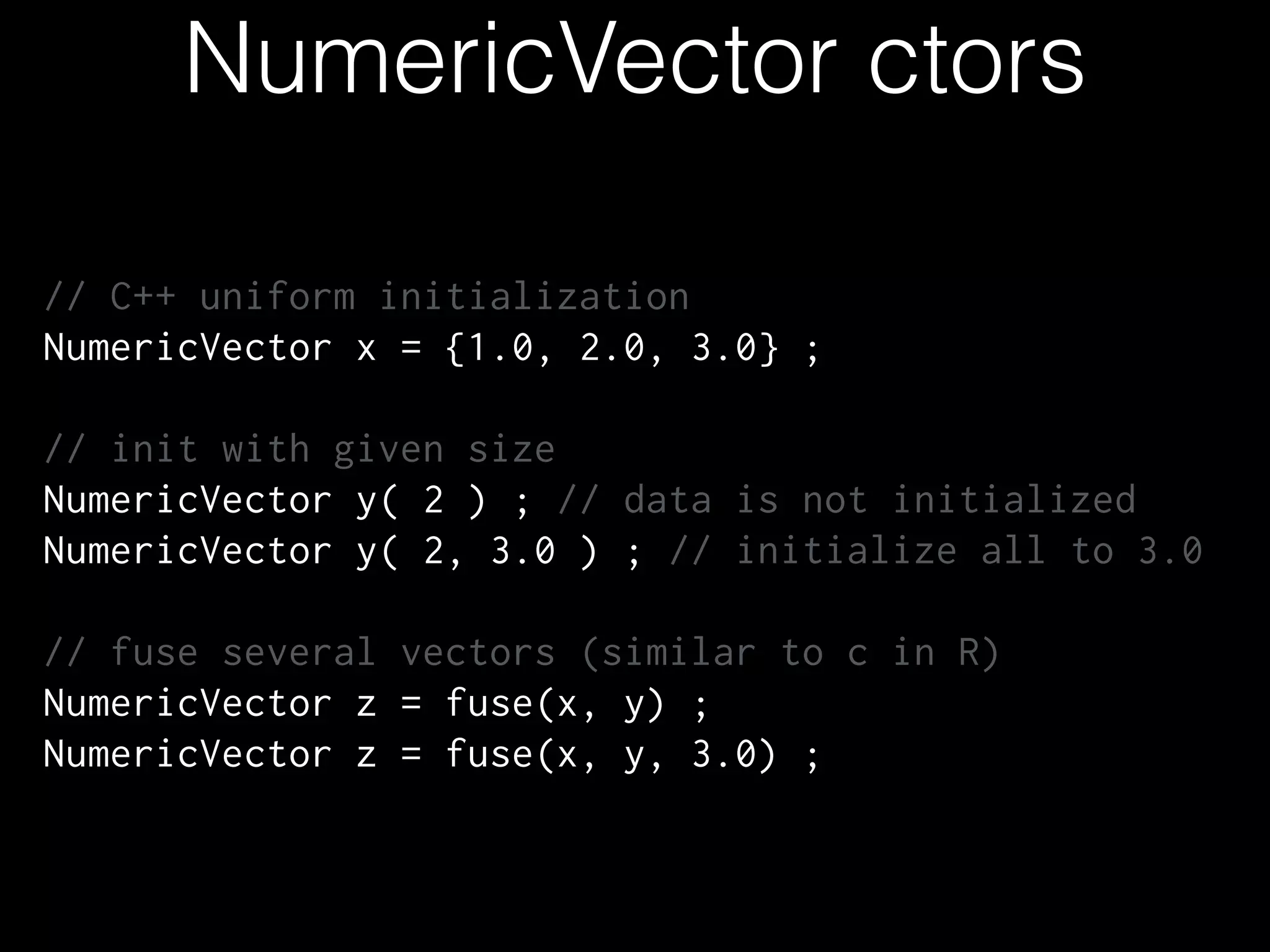 NumericVector ctors
// C++ uniform initialization
NumericVector x = {1.0, 2.0, 3.0} ;
!
// init with given size
NumericVector y( 2 ) ; // data is not initialized
NumericVector y( 2, 3.0 ) ; // initialize all to 3.0
!
// fuse several vectors (similar to c in R)
NumericVector z = fuse(x, y) ;
NumericVector z = fuse(x, y, 3.0) ;
 