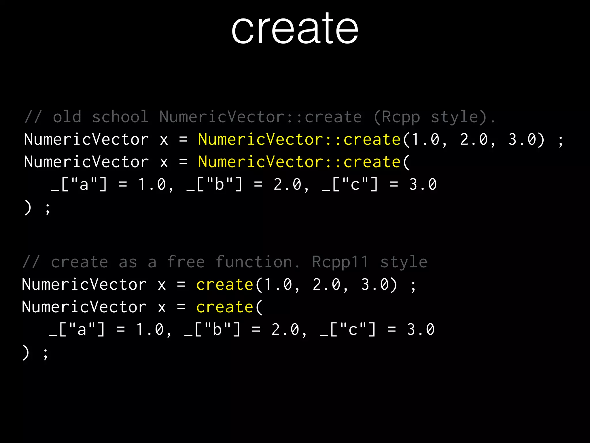 create
// old school NumericVector::create (Rcpp style).
NumericVector x = NumericVector::create(1.0, 2.0, 3.0) ;
NumericVector x = NumericVector::create(
_["a"] = 1.0, _["b"] = 2.0, _["c"] = 3.0
) ;
!
!
// create as a free function. Rcpp11 style
NumericVector x = create(1.0, 2.0, 3.0) ;
NumericVector x = create(
_["a"] = 1.0, _["b"] = 2.0, _["c"] = 3.0
) ;
 
