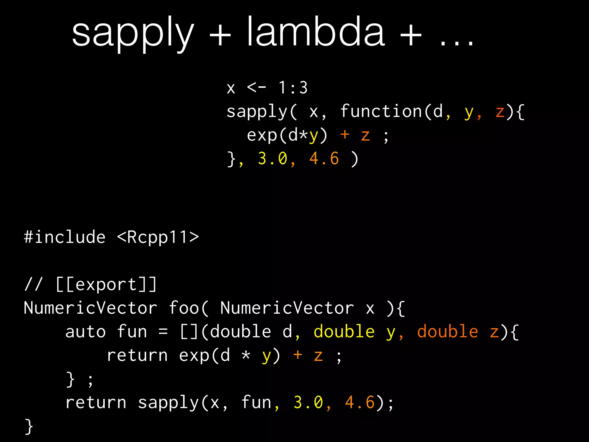 sapply + lambda + …
#include <Rcpp11>
!
// [[export]]
NumericVector foo( NumericVector x ){
auto fun = [](double d, double y, double z){
return exp(d * y) + z ;
} ;
return sapply(x, fun, 3.0, 4.6);
}
x <- 1:3
sapply( x, function(d, y, z){
exp(d*y) + z ;
}, 3.0, 4.6 )
 