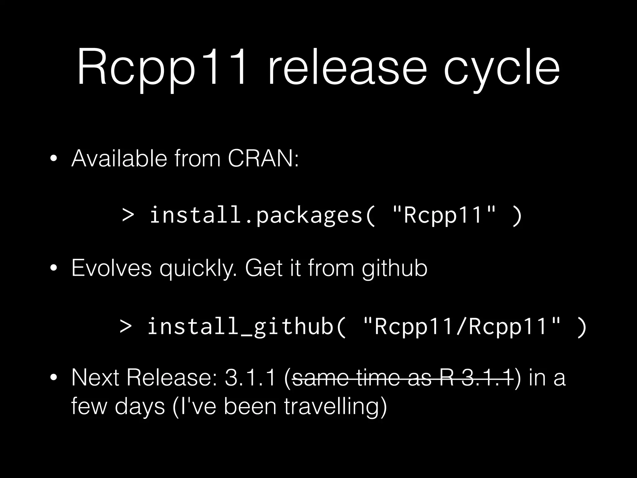 Rcpp11 release cycle
• Available from CRAN:
!
• Evolves quickly. Get it from github
!
• Next Release: 3.1.1 (same time as R 3.1.1) in a
few days (I've been travelling)
> install.packages( "Rcpp11" )
> install_github( "Rcpp11/Rcpp11" )
 
