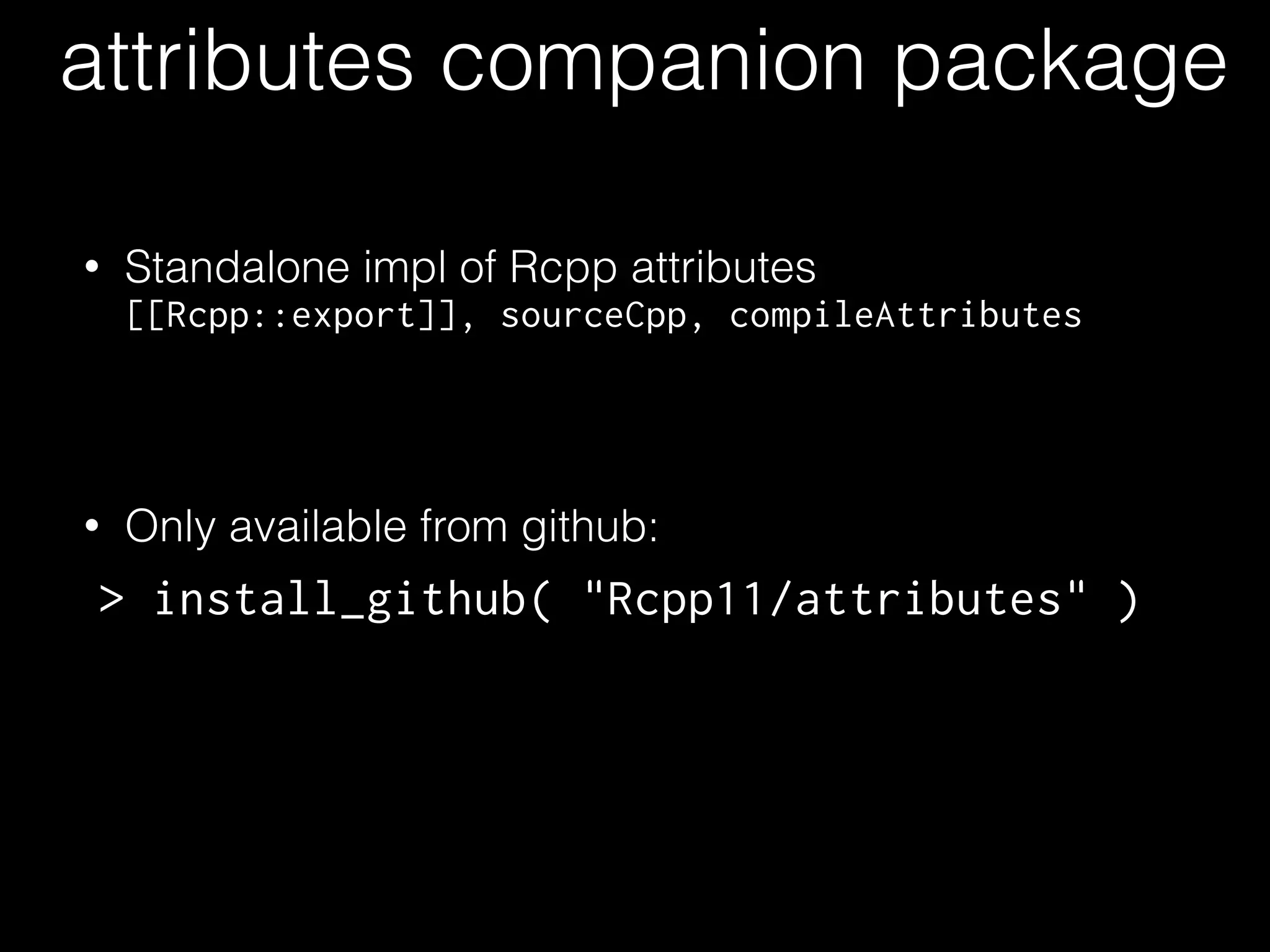 attributes companion package
• Standalone impl of Rcpp attributes
[[Rcpp::export]], sourceCpp, compileAttributes
!
• Only available from github:
> install_github( "Rcpp11/attributes" )
 