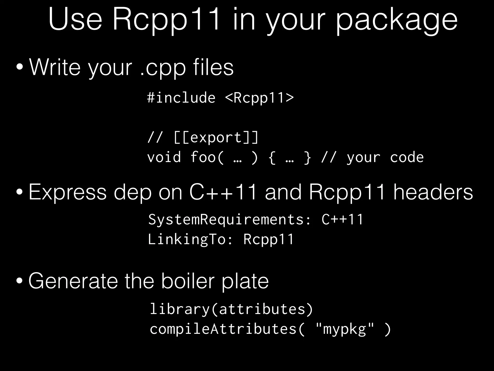 Use Rcpp11 in your package
• Write your .cpp ﬁles
#include <Rcpp11>
!
// [[export]]
void foo( … ) { … } // your code
SystemRequirements: C++11
LinkingTo: Rcpp11
library(attributes)
compileAttributes( "mypkg" )
• Express dep on C++11 and Rcpp11 headers
• Generate the boiler plate
 