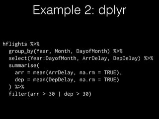 Example 2: dplyr
hflights %>%
group_by(Year, Month, DayofMonth) %>%
select(Year:DayofMonth, ArrDelay, DepDelay) %>%
summarise(
arr = mean(ArrDelay, na.rm = TRUE),
dep = mean(DepDelay, na.rm = TRUE)
) %>%
filter(arr > 30 | dep > 30)
 