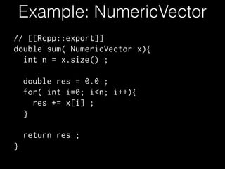 Example: NumericVector
// [[Rcpp::export]]
double sum( NumericVector x){
int n = x.size() ;
!
double res = 0.0 ;
for( int i=0; i<n; i++){
res += x[i] ;
}
!
return res ;
}
 
