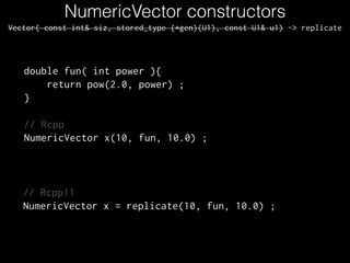 NumericVector constructors
Vector( const int& siz, stored_type (*gen)(U1), const U1& u1) -> replicate
double fun( int power ){
return pow(2.0, power) ;
}
!
// Rcpp
NumericVector x(10, fun, 10.0) ;
// Rcpp11
NumericVector x = replicate(10, fun, 10.0) ;
 