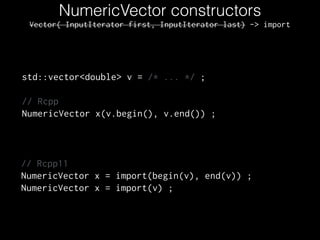 NumericVector constructors
std::vector<double> v = /* ... */ ;
!
// Rcpp
NumericVector x(v.begin(), v.end()) ;
// Rcpp11
NumericVector x = import(begin(v), end(v)) ;
NumericVector x = import(v) ;
Vector( InputIterator first, InputIterator last) -> import
 