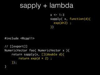 sapply + lambda
#include <Rcpp11>
!
// [[export]]
NumericVector foo( NumericVector x ){
return sapply(x, [](double d){
return exp(d * 2) ;
});
}
x <- 1:3
sapply( x, function(d){
exp(d*2) ;
})
 