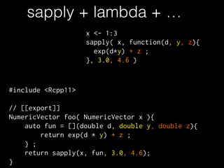 sapply + lambda + …
#include <Rcpp11>
!
// [[export]]
NumericVector foo( NumericVector x ){
auto fun = [](double d, double y, double z){
return exp(d * y) + z ;
} ;
return sapply(x, fun, 3.0, 4.6);
}
x <- 1:3
sapply( x, function(d, y, z){
exp(d*y) + z ;
}, 3.0, 4.6 )
 