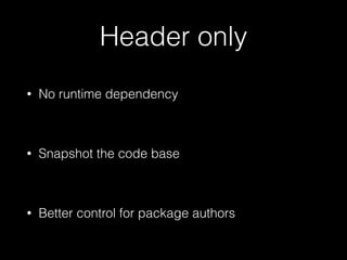 Header only
• No runtime dependency
!
• Snapshot the code base
!
• Better control for package authors
 