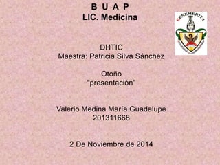 B U A P 
LIC. Medicina 
DHTIC 
Maestra: Patricia Silva Sánchez 
Otoño 
“presentación” 
Valerio Medina María Guadalupe 
201311668 
2 De Noviembre de 2014 
 