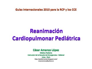 Guías Internacionales 2010 para la RCP y los CCE




      Reanimación
Cardiopulmonar Pediátrica
                 César Amanzo López
                            Médico Pediatra
          Instructor de la Escuela de Emergencias – EsSalud
                              Lima - Perú
                   http://pediatriavital.blogspot.com/
                         cesaramanzo@yahoo.es
 