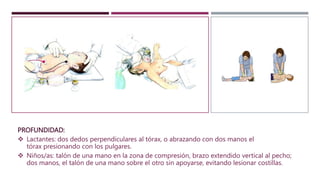 PROFUNDIDAD:
 Lactantes: dos dedos perpendiculares al tórax, o abrazando con dos manos el
tórax presionando con los pulgares.
 Niños/as: talón de una mano en la zona de compresión, brazo extendido vertical al pecho;
dos manos, el talón de una mano sobre el otro sin apoyarse, evitando lesionar costillas.
 