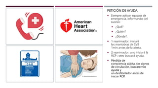 PETICIÓN DE AYUDA.
 Siempre activar equipos de
emergencia, informando del
suceso:
 ¿Qué?
 ¿Quién?
 ¿Dónde?.
 1 reanimador: iniciará
las maniobras de SVB
1min antes de la alerta.
 2 reanimador: uno iniciará la
RCP ; otro buscará ayuda.
 Pérdida de
consciencia súbita, sin signos
de circulación, buscaremos
ayuda y
un desfibrilador antes de
iniciar RCP.
 