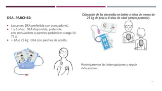 17
DEA, PARCHES:
 Lactantes: DEA preferible con atenuadores).
 1 y 8 años: DEA disponible, preferible
con atenuadores o parches pediátricos (carga 50-
75 J).
 > 8A o 25 kg: DEA con parches de adulto.
Minimizaremos las interrupciones y seguir
indicaciones.
 
