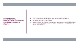  SECUENCIA SOPORTE DE VIA AEREA PEDIATRICO.
 SOPORTE CIRCULATORIO.
 FÁRMACOS, FLUIDOS Y VÍAS DE INFUSIÓN EN SOPORTE V
ITAL AVANZADO.
SOPORTE VITAL
INMEDIATO Y AVANZADO
PEDIÁTRICOS (SVIP Y
SVAP).
 