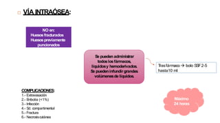 COMPLICACIONES:
1.- Extravasación
2.- E
mbolia (<1%)
3.- Infección
4.- Sd. compartimental
5.- Fractura
6.- Necrosiscutánea
T
rasfármaco  bolo SSF2-5
hasta10 ml
Máximo
24 horas
NO en:
Huesosfracturados
Huesospreviamente
puncionados
 VÍA INTRAÓSEA:
 