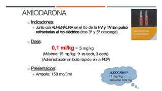 AMIODARONA
 Indicaciones:
⚫ Junto con ADRENALINA en el tto de la FV y TV sin pulso
refractarias al tto eléctrico (tras 3ª y 5ª descarga).
 Dosis:
0,1 ml/kg = 5 mg/kg
(Máximo: 15 mg/kg  es decir, 3 dosis)
(Administración en bolo rápido en la RCP)
 Presentacion:
⚫ Ampolla: 150 mg/3ml ¿LIDOCAÍNA?
(1 mg/ kg;
máximo 100 mg
 