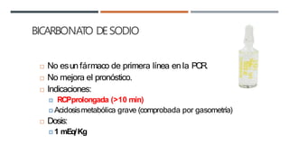 BICARBONATO DESODIO
 No esun fármaco de primera línea en la PCR.
 No mejora el pronóstico.
 Indicaciones:
🞑 RCPprolongada (>10 min)
🞑 Acidosismetabólica grave (comprobada por gasometría)
 Dosis:
🞑 1 mEq/Kg
 