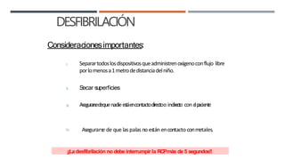 DESFIBRILACIÓN
Consideracionesimportantes:
I. Separartodoslosdispositivosqueadministrenoxígenoconflujo libre
porlomenosa1metrodedistanciadelniño.
II. Secar superficies
III. Asegurarsedequenadieestáencontactodirectoo indir
e
cto con e
lp
acie
nte
IV. Asegurarse de que las palas no están encontacto conmetales.
¡¡Ladesfibrilación no debe interrumpir la RCPmás de 5 segundos!!
 