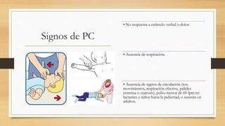 Signos de PC
• No respuesta a estímulo verbal o dolor.
• Ausencia de respiración.
• Ausencia de signos de circulación (tos,
movimientos, respiración efectiva, palidez
extrema o cianosis), pulso menor de 60 lpm en
lactantes y niños hasta la pubertad, o ausente en
adultos.
 
