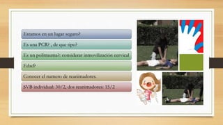 Estamos en un lugar seguro?
Es una PCR? , de que tipo?
Es un politrauma?: considerar inmovilización cervical
Edad?
Conocer el numero de reanimadores.
SVB individual: 30/2, dos reanimadores: 15/2
 