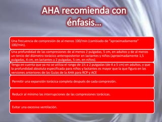 Una frecuencia de compresión de al menos 100/min (cambiado de “aproximadamente”
100/min).
Una profundidad de las compresiones de al menos 2 pulgadas, 5 cm, en adultos y de al menos
un tercio del diámetro torácico anteroposterior en lactantes y niños (aproximadamente 1,5
pulgadas, 4 cm, en lactantes y 2 pulgadas, 5 cm, en niños).
Tenga en cuenta que ya no se utiliza el rango de 1½ a 2 pulgadas (de 4 a 5 cm) en adultos, y que
la profundidad absoluta especificada para niños y lactantes es mayor que la que figura en las
versiones anteriores de las Guías de la AHA para RCP y ACE
Permitir una expansión torácica completa después de cada compresión.

Reducir al mínimo las interrupciones de las compresiones torácicas.

Evitar una excesiva ventilación.

 