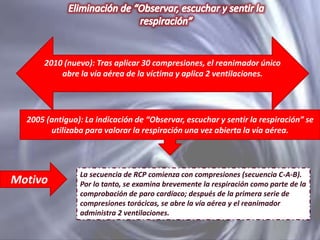 2010 (nuevo): Tras aplicar 30 compresiones, el reanimador único
abre la vía aérea de la víctima y aplica 2 ventilaciones.

2005 (antiguo): La indicación de “Observar, escuchar y sentir la respiración” se
utilizaba para valorar la respiración una vez abierta la vía aérea.

Motivo

La secuencia de RCP comienza con compresiones (secuencia C-A-B).
Por lo tanto, se examina brevemente la respiración como parte de la
comprobación de paro cardíaco; después de la primera serie de
compresiones torácicas, se abre la vía aérea y el reanimador
administra 2 ventilaciones.

 