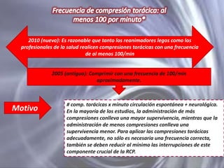 2010 (nuevo): Es razonable que tanto los reanimadores legos como los
profesionales de la salud realicen compresiones torácicas con una frecuencia
de al menos 100/min

2005 (antiguo): Comprimir con una frecuencia de 100/min
aproximadamente.

Motivo

# comp. torácicas x minuto circulación espontánea + neurológica.
En la mayoría de los estudios, la administración de más
compresiones conlleva una mayor supervivencia, mientras que la
administración de menos compresiones conlleva una
supervivencia menor. Para aplicar las compresiones torácicas
adecuadamente, no sólo es necesaria una frecuencia correcta,
también se deben reducir al mínimo las interrupciones de este
componente crucial de la RCP.

 