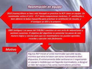2010 (nuevo):Ahora se hace más hincapié en practicar la RCP como un equipo. Un
reanimador activa el S.R.E.  2° inicia compresiones torácicas, 3° ventilación o
bien obtiene la bolsa-mascarilla para practicar la ventilación de rescate, y
4°consigue un DEA y lo prepara.

2005 (antiguo): Los pasos del SVB/BLS consisten en una serie de valoraciones y
acciones sucesivas. El objetivo del algoritmo es presentar los pasos de una
manera lógica y concisa para que los reanimadores los puedan aprender,
recordar y ejecutar más fácilmente.

Motivo
Algunas RCP inician c/ único reanimador que pide ayuda,
mientras que otras lo hacen con varios reanimadores bien
dispuestos. El entrenamiento debe centrarse en ir organizando
un equipo a medida que van llegando reanimadores, o designar
un líder del equipo si hay varios reanimadores presentes

 