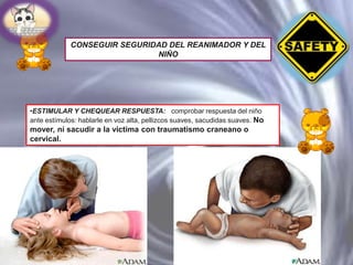 CONSEGUIR SEGURIDAD DEL REANIMADOR Y DEL
NIÑO

•ESTIMULAR Y CHEQUEAR RESPUESTA: comprobar respuesta del niño
ante estímulos: hablarle en voz alta, pellizcos suaves, sacudidas suaves. No

mover, ni sacudir a la victima con traumatismo craneano o
cervical.

 