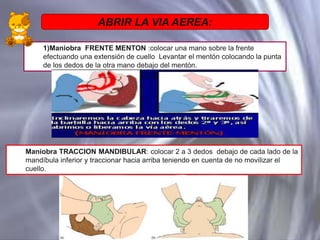 ABRIR LA VIA AEREA:
1)Maniobra FRENTE MENTON :colocar una mano sobre la frente
efectuando una extensión de cuello Levantar el mentón colocando la punta
de los dedos de la otra mano debajo del mentón.

Maniobra TRACCION MANDIBULAR: colocar 2 a 3 dedos debajo de cada lado de la
mandíbula inferior y traccionar hacia arriba teniendo en cuenta de no movilizar el
cuello.

 
