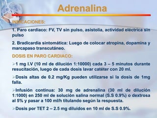 Adrenalina 
INDICACIONES: 
1. Paro cardiaco: FV, TV sin pulso, asistolia, actividad eléctrica sin 
pulso 
2. Bradicardia sintomática: Luego de colocar atropina, dopamina y 
marcapaso transcutáneo. 
DOSIS EN PARO CARDIACO: 
1 mg I.V (10 ml de dilución 1:10000) cada 3 – 5 minutos durante 
resucitación, luego de cada dosis lavar catéter con 20 ml. 
Dosis altas de 0.2 mg/Kg pueden utilizarse si la dosis de 1mg 
falla. 
Infusión continua: 30 mg de adrenalina (30 ml de dilución 
1:1000) en 250 ml de solución salina normal (S.S 0.9%) o dextrosa 
al 5% y pasar a 100 ml/h titulando según la respuesta. 
Dosis por TET 2 – 2.5 mg diluidos en 10 ml de S.S 0.9%. 
 