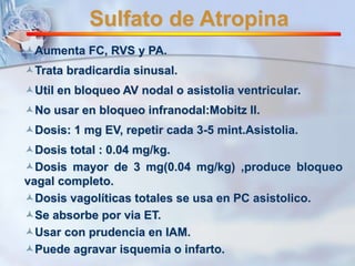 Sulfato de Atropina 
Aumenta FC, RVS y PA. 
Trata bradicardia sinusal. 
Util en bloqueo AV nodal o asistolia ventricular. 
No usar en bloqueo infranodal:Mobitz II. 
Dosis: 1 mg EV, repetir cada 3-5 mint.Asistolia. 
Dosis total : 0.04 mg/kg. 
Dosis mayor de 3 mg(0.04 mg/kg) ,produce bloqueo 
vagal completo. 
Dosis vagolíticas totales se usa en PC asistolico. 
Se absorbe por via ET. 
Usar con prudencia en IAM. 
Puede agravar isquemia o infarto. 
 