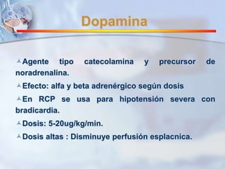 Dopamina 
Agente tipo catecolamina y precursor de 
noradrenalina. 
Efecto: alfa y beta adrenérgico según dosis 
En RCP se usa para hipotensión severa con 
bradicardia. 
Dosis: 5-20ug/kg/min. 
Dosis altas : Disminuye perfusión esplacnica. 
 