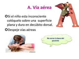 A. Vía aérea
Si el niño esta inconsciente
colóquelo sobre una superficie
plana y dura en decúbito dorsal.
Despeje vías aéreas
No cerrar la boca del
paciente

 