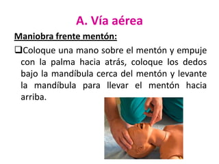 A. Vía aérea
Maniobra frente mentón:
Coloque una mano sobre el mentón y empuje
con la palma hacia atrás, coloque los dedos
bajo la mandíbula cerca del mentón y levante
la mandíbula para llevar el mentón hacia
arriba.

 