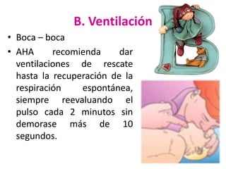 B. Ventilación
• Boca – boca
• AHA
recomienda
dar
ventilaciones de rescate
hasta la recuperación de la
respiración
espontánea,
siempre reevaluando el
pulso cada 2 minutos sin
demorase más de 10
segundos.

 