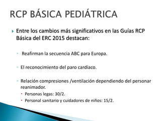  Entre los cambios más significativos en las Guías RCP
Básica del ERC 2015 destacan:
◦ Reafirman la secuencia ABC para Europa.
◦ El reconocimiento del paro cardíaco.
◦ Relación compresiones /ventilación dependiendo del personar
reanimador.
 Personas legas: 30/2.
 Personal sanitario y cuidadores de niños: 15/2.
 