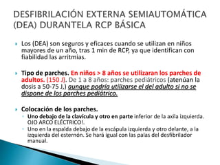  Los (DEA) son seguros y eficaces cuando se utilizan en niños
mayores de un año, tras 1 min de RCP, ya que identifican con
fiabilidad las arritmias.
 Tipo de parches. En niños > 8 años se utilizaran los parches de
adultos. (150 J). De 1 a 8 años: parches pediátricos (atenúan la
dosis a 50-75 J,) aunque podría utilizarse el del adulto si no se
dispone de los parches pediátrico.
 Colocación de los parches.
◦ Uno debajo de la clavícula y otro en parte inferior de la axila izquierda.
OJO ARCO ELÉCTRICO!.
◦ Uno en la espalda debajo de la escápula izquierda y otro delante, a la
izquierda del esternón. Se hará igual con las palas del desfibrilador
manual.
 