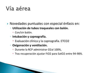  Novedades puntuales con especial énfasis en:
◦ Utilización de tubos traqueales con balón.
 Con/sin balón.
◦ Intubación y capnografía.
 Evaluación clínica y la capnografía. ETCO2
◦ Oxigenación y ventilación.
 Durante la RCP administrar O2al 100%,
 Tras recuperación ajustar FiO2 para SatO2 entre 94-98%.
 