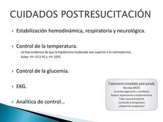  Estabilización hemodinámica, respiratoria y neurológica.
 Control de la temperatura.
◦ no hay evidencia de que la hipotermia moderada sea superior a la normotermia.
◦ Evitar tª> 37,5 ºC y tª< 32ºC.
 Control de la glucemia.
 EKG.
 Analítica de control…
 